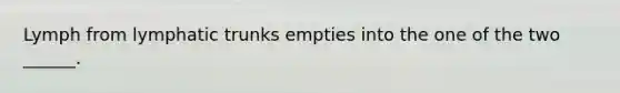 Lymph from lymphatic trunks empties into the one of the two ______.