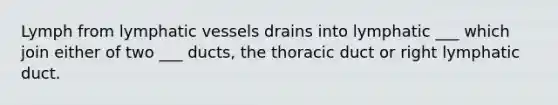 Lymph from lymphatic vessels drains into lymphatic ___ which join either of two ___ ducts, the thoracic duct or right lymphatic duct.