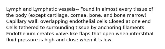 Lymph and Lymphatic vessels-- Found in almost every tissue of the body (except cartilage, cornea, bone, and bone marrow) Capillary wall: overlapping endothelial cells Closed at one end Cells tethered to surrounding tissue by anchoring filaments Endothelium creates valve-like flaps that open when interstitial fluid pressure is high and close when it is low