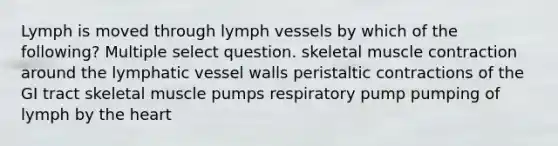 Lymph is moved through lymph vessels by which of the following? Multiple select question. skeletal muscle contraction around the lymphatic vessel walls peristaltic contractions of the GI tract skeletal muscle pumps respiratory pump pumping of lymph by the heart