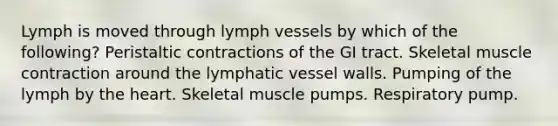 Lymph is moved through lymph vessels by which of the following? Peristaltic contractions of the GI tract. Skeletal muscle contraction around the lymphatic vessel walls. Pumping of the lymph by the heart. Skeletal muscle pumps. Respiratory pump.