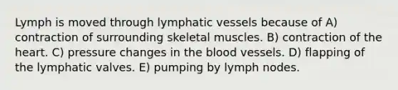 Lymph is moved through lymphatic vessels because of A) contraction of surrounding skeletal muscles. B) contraction of <a href='https://www.questionai.com/knowledge/kya8ocqc6o-the-heart' class='anchor-knowledge'>the heart</a>. C) pressure changes in <a href='https://www.questionai.com/knowledge/k7oXMfj7lk-the-blood' class='anchor-knowledge'>the blood</a> vessels. D) flapping of the lymphatic valves. E) pumping by lymph nodes.