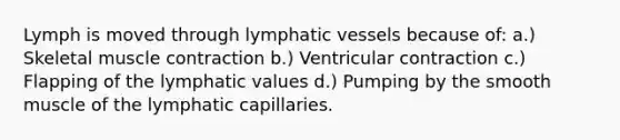 Lymph is moved through lymphatic vessels because of: a.) Skeletal muscle contraction b.) Ventricular contraction c.) Flapping of the lymphatic values d.) Pumping by the smooth muscle of the lymphatic capillaries.