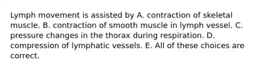 Lymph movement is assisted by A. contraction of skeletal muscle. B. contraction of smooth muscle in lymph vessel. C. pressure changes in the thorax during respiration. D. compression of lymphatic vessels. E. All of these choices are correct.