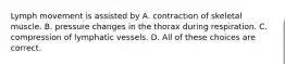 Lymph movement is assisted by A. contraction of skeletal muscle. B. pressure changes in the thorax during respiration. C. compression of lymphatic vessels. D. All of these choices are correct.