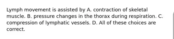 Lymph movement is assisted by A. contraction of skeletal muscle. B. pressure changes in the thorax during respiration. C. compression of <a href='https://www.questionai.com/knowledge/ki6sUebkzn-lymphatic-vessels' class='anchor-knowledge'>lymphatic vessels</a>. D. All of these choices are correct.