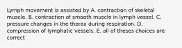 Lymph movement is assisted by A. contraction of skeletal muscle. B. contraction of smooth muscle in lymph vessel. C. pressure changes in the thorax during respiration. D. compression of lymphatic vessels. E. all of theses choices are correct