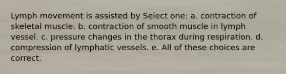 Lymph movement is assisted by Select one: a. contraction of skeletal muscle. b. contraction of smooth muscle in lymph vessel. c. pressure changes in the thorax during respiration. d. compression of lymphatic vessels. e. All of these choices are correct.