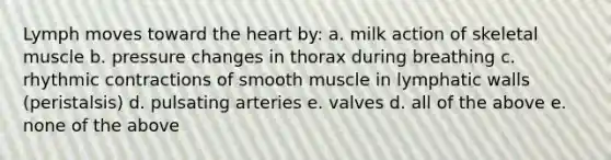 Lymph moves toward the heart by: a. milk action of skeletal muscle b. pressure changes in thorax during breathing c. rhythmic contractions of smooth muscle in lymphatic walls (peristalsis) d. pulsating arteries e. valves d. all of the above e. none of the above