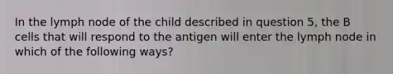 In the lymph node of the child described in question 5, the B cells that will respond to the antigen will enter the lymph node in which of the following ways?