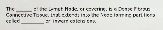 The _______ of the Lymph Node, or covering, is a Dense Fibrous Connective Tissue, that extends into the Node forming partitions called __________ or, inward extensions.