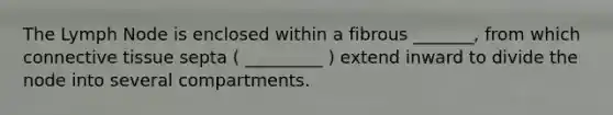 The Lymph Node is enclosed within a fibrous _______, from which connective tissue septa ( _________ ) extend inward to divide the node into several compartments.