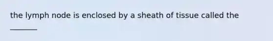 the lymph node is enclosed by a sheath of tissue called the _______