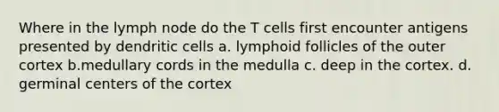 Where in the lymph node do the T cells first encounter antigens presented by dendritic cells a. lymphoid follicles of the outer cortex b.medullary cords in the medulla c. deep in the cortex. d. germinal centers of the cortex