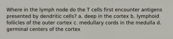 Where in the lymph node do the T cells first encounter antigens presented by dendritic cells? a. deep in the cortex b. lymphoid follicles of the outer cortex c. medullary cords in the medulla d. germinal centers of the cortex