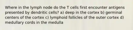 Where in the lymph node do the T cells first encounter antigens presented by dendritic cells? a) deep in the cortex b) germinal centers of the cortex c) lymphoid follicles of the outer cortex d) medullary cords in the medulla