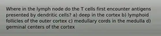 Where in the lymph node do the T cells first encounter antigens presented by dendritic cells? a) deep in the cortex b) lymphoid follicles of the outer cortex c) medullary cords in the medulla d) germinal centers of the cortex