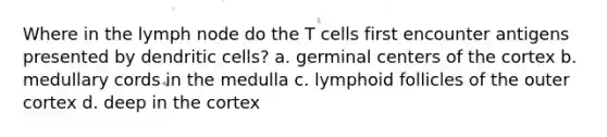 Where in the lymph node do the T cells first encounter antigens presented by dendritic cells? a. germinal centers of the cortex b. medullary cords in the medulla c. lymphoid follicles of the outer cortex d. deep in the cortex