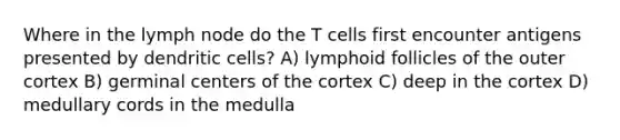 Where in the lymph node do the T cells first encounter antigens presented by dendritic cells? A) lymphoid follicles of the outer cortex B) germinal centers of the cortex C) deep in the cortex D) medullary cords in the medulla