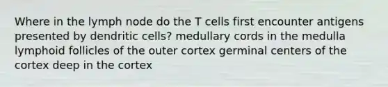 Where in the lymph node do the T cells first encounter antigens presented by dendritic cells? medullary cords in the medulla lymphoid follicles of the outer cortex germinal centers of the cortex deep in the cortex