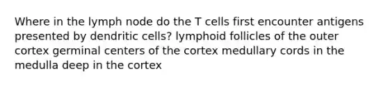 Where in the lymph node do the T cells first encounter antigens presented by dendritic cells? lymphoid follicles of the outer cortex germinal centers of the cortex medullary cords in the medulla deep in the cortex