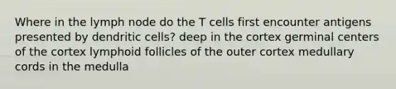 Where in the lymph node do the T cells first encounter antigens presented by dendritic cells? deep in the cortex germinal centers of the cortex lymphoid follicles of the outer cortex medullary cords in the medulla