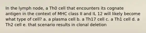 In the lymph node, a Th0 cell that encounters its cognate antigen in the context of MHC class II and IL 12 will likely become what type of cell? a. a plasma cell b. a Th17 cell c. a Th1 cell d. a Th2 cell e. that scenario results in clonal deletion