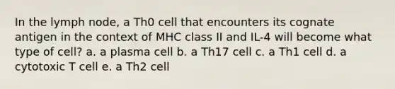 In the lymph node, a Th0 cell that encounters its cognate antigen in the context of MHC class II and IL-4 will become what type of cell? a. a plasma cell b. a Th17 cell c. a Th1 cell d. a cytotoxic T cell e. a Th2 cell