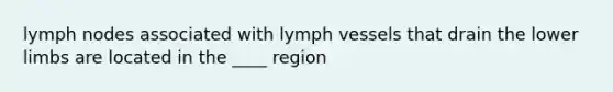 lymph nodes associated with lymph vessels that drain the lower limbs are located in the ____ region