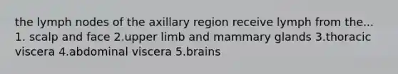 the lymph nodes of the axillary region receive lymph from the... 1. scalp and face 2.upper limb and mammary glands 3.thoracic viscera 4.abdominal viscera 5.brains