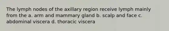 The lymph nodes of the axillary region receive lymph mainly from the a. arm and mammary gland b. scalp and face c. abdominal viscera d. thoracic viscera