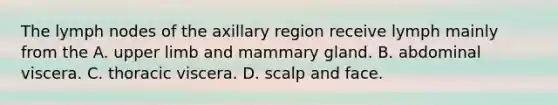 The lymph nodes of the axillary region receive lymph mainly from the A. upper limb and mammary gland. B. abdominal viscera. C. thoracic viscera. D. scalp and face.