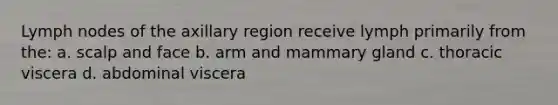 Lymph nodes of the axillary region receive lymph primarily from the: a. scalp and face b. arm and mammary gland c. thoracic viscera d. abdominal viscera