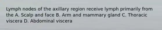 Lymph nodes of the axillary region receive lymph primarily from the A. Scalp and face B. Arm and mammary gland C. Thoracic viscera D. Abdominal viscera