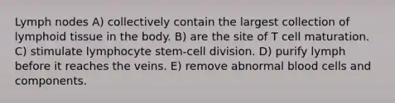 Lymph nodes A) collectively contain the largest collection of lymphoid tissue in the body. B) are the site of T cell maturation. C) stimulate lymphocyte stem-cell division. D) purify lymph before it reaches the veins. E) remove abnormal blood cells and components.