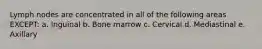 Lymph nodes are concentrated in all of the following areas EXCEPT: a. Inguinal b. Bone marrow c. Cervical d. Mediastinal e. Axillary