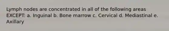 Lymph nodes are concentrated in all of the following areas EXCEPT: a. Inguinal b. Bone marrow c. Cervical d. Mediastinal e. Axillary