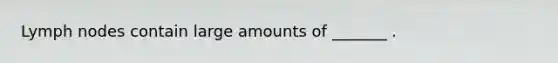 Lymph nodes contain large amounts of _______ .