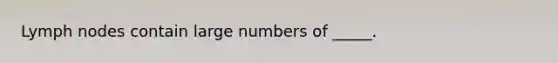 Lymph nodes contain large numbers of _____.