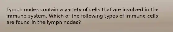 Lymph nodes contain a variety of cells that are involved in the immune system. Which of the following types of immune cells are found in the lymph nodes?