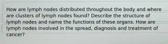 How are lymph nodes distributed throughout the body and where are clusters of lymph nodes found? Describe the structure of lymph nodes and name the functions of these organs. How are lymph nodes involved in the spread, diagnosis and treatment of cancer?