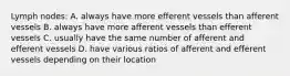 Lymph nodes: A. always have more efferent vessels than afferent vessels B. always have more afferent vessels than efferent vessels C. usually have the same number of afferent and efferent vessels D. have various ratios of afferent and efferent vessels depending on their location