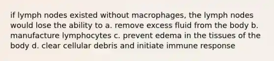 if lymph nodes existed without macrophages, the lymph nodes would lose the ability to a. remove excess fluid from the body b. manufacture lymphocytes c. prevent edema in the tissues of the body d. clear cellular debris and initiate immune response