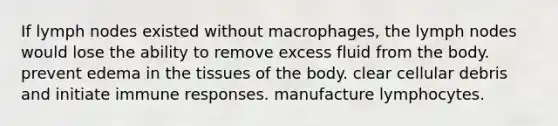 If lymph nodes existed without macrophages, the lymph nodes would lose the ability to remove excess fluid from the body. prevent edema in the tissues of the body. clear cellular debris and initiate immune responses. manufacture lymphocytes.