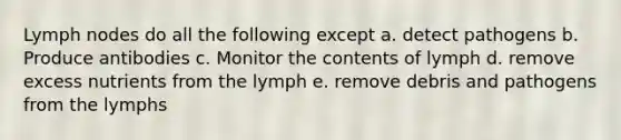 Lymph nodes do all the following except a. detect pathogens b. Produce antibodies c. Monitor the contents of lymph d. remove excess nutrients from the lymph e. remove debris and pathogens from the lymphs