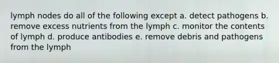 lymph nodes do all of the following except a. detect pathogens b. remove excess nutrients from the lymph c. monitor the contents of lymph d. produce antibodies e. remove debris and pathogens from the lymph