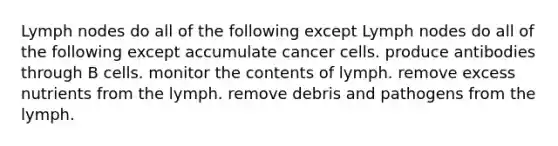 Lymph nodes do all of the following except Lymph nodes do all of the following except accumulate cancer cells. produce antibodies through B cells. monitor the contents of lymph. remove excess nutrients from the lymph. remove debris and pathogens from the lymph.