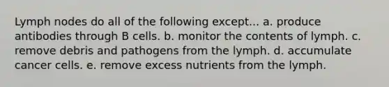 Lymph nodes do all of the following except... a. produce antibodies through B cells. b. monitor the contents of lymph. c. remove debris and pathogens from the lymph. d. accumulate cancer cells. e. remove excess nutrients from the lymph.