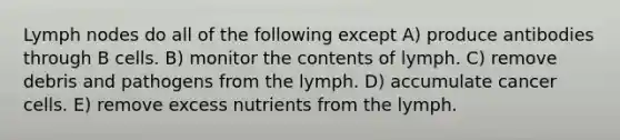 Lymph nodes do all of the following except A) produce antibodies through B cells. B) monitor the contents of lymph. C) remove debris and pathogens from the lymph. D) accumulate cancer cells. E) remove excess nutrients from the lymph.