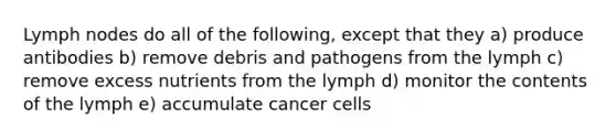 Lymph nodes do all of the following, except that they a) produce antibodies b) remove debris and pathogens from the lymph c) remove excess nutrients from the lymph d) monitor the contents of the lymph e) accumulate cancer cells